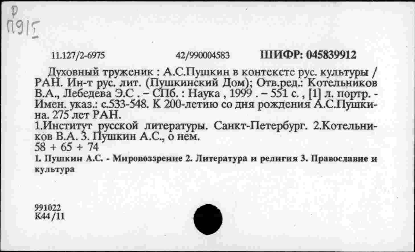 ﻿р
11.127/2-6975	42/990004583 ШИФР: 045839912
Духовный труженик : А.С.Пушкин в контексте рус. культуры / РАН. Ин-т рус. лит. (Пушкинский Дом); Отв.ред.: Котельников В.А., Лебедева Э.С . - СПб.: Наука , 1999 . - 551 с., [11 л. портр. -Имен, указ.: с.533-548. К 200-летию со дня рождения А.С.Пушки-на. 275 лет РАН.
1.Институт русской литературы. Санкт-Петербург. 2.Котельни-ков В.А. 3. Пушкин А.С., о нем.
58 + 65 + 74
1. Пушкин А.С. - Мировоззрение 2. Литература и религия 3. Православие и культура
991022
К44/11